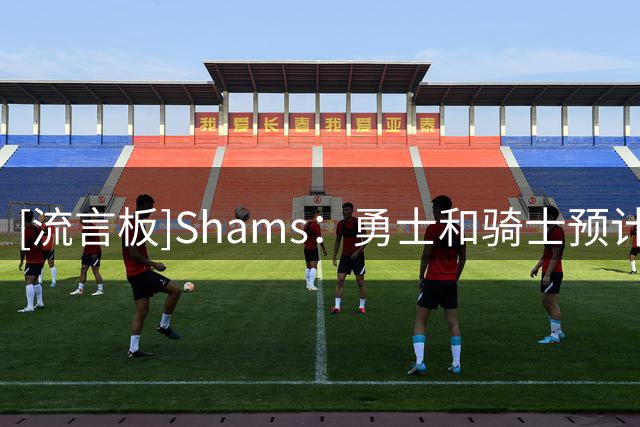 [流言板]Shams：勇士和骑士预计在未能得到勒布朗后积极追求海佐尼亚